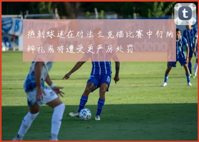 热刺球迷在对法兰克福比赛中行纳粹礼或将遭受更严厉处罚