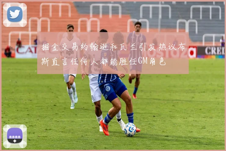 掘金交易约翰逊和瓦兰引发热议布斯直言任何人都能胜任GM角色