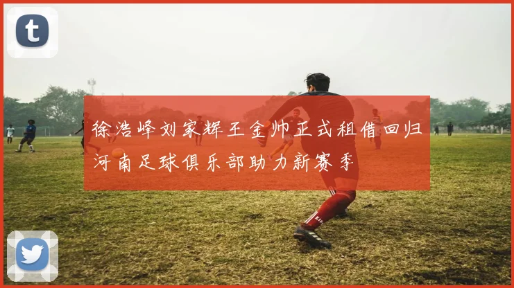 徐浩峰刘家辉王金帅正式租借回归河南足球俱乐部助力新赛季