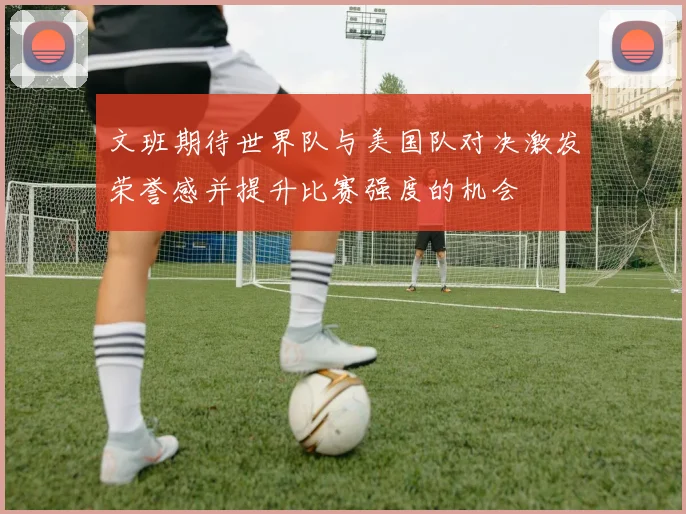 文班期待世界队与美国队对决激发荣誉感并提升比赛强度的机会