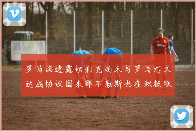 罗马诺透露切利克尚未与罗马尤文达成协议国米那不勒斯也在积极联系