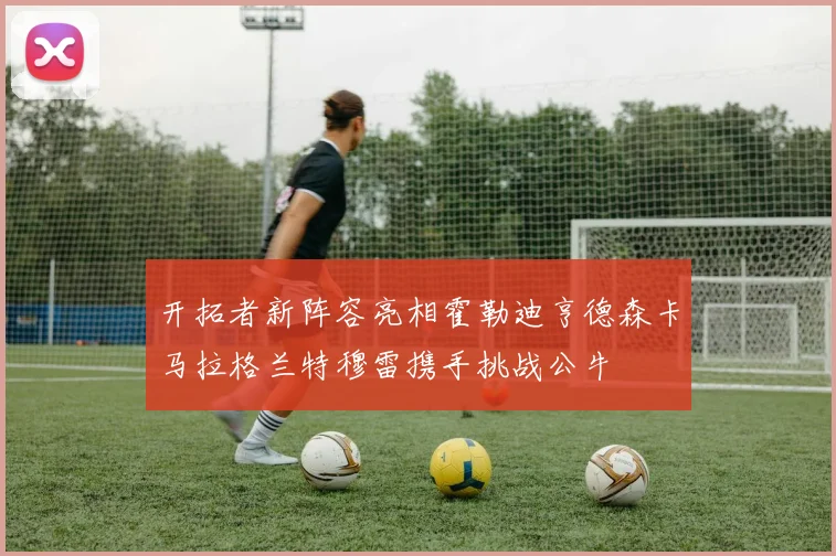 开拓者新阵容亮相霍勒迪亨德森卡马拉格兰特穆雷携手挑战公牛