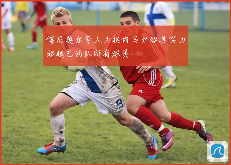 儒尼奥尔等人力挺内马尔称其实力超越巴西队所有球员