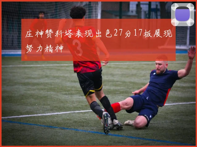 庄神赞科塔表现出色27分17板展现努力精神
