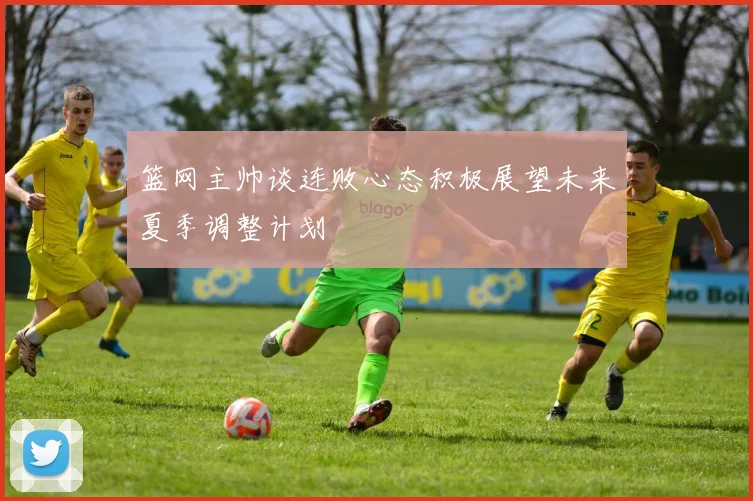 篮网主帅谈连败心态积极展望未来夏季调整计划