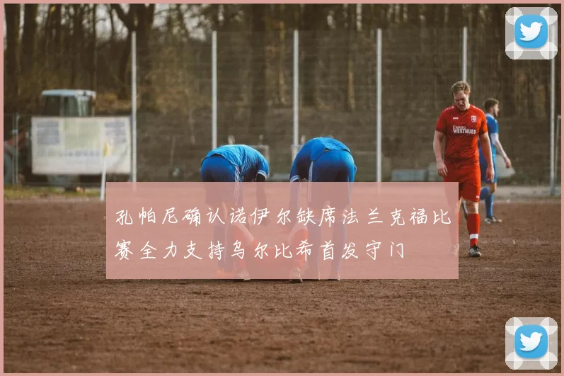 孔帕尼确认诺伊尔缺席法兰克福比赛全力支持乌尔比希首发守门