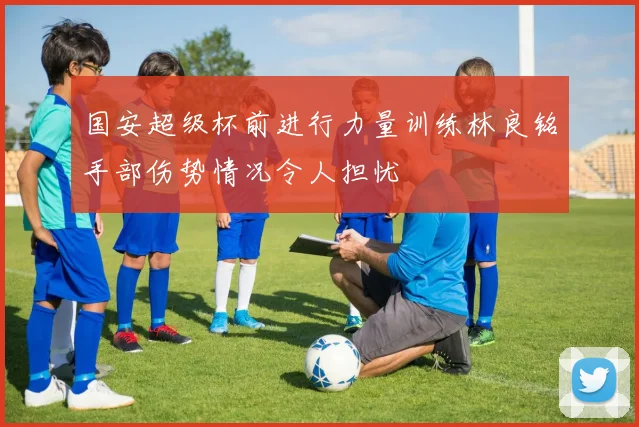 国安超级杯前进行力量训练林良铭手部伤势情况令人担忧